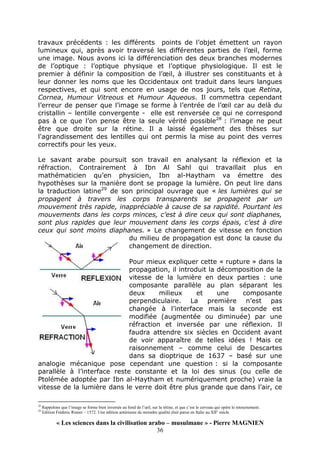 « Les sciences dans la civilisation arabo – musulmane » - Pierre MAGNIEN
36
travaux précédents : les différents points de l’objet émettent un rayon
lumineux qui, après avoir traversé les différentes parties de l’œil, forme
une image. Nous avons ici la différenciation des deux branches modernes
de l’optique : l’optique physique et l’optique physiologique. Il est le
premier à définir la composition de l’œil, à illustrer ses constituants et à
leur donner les noms que les Occidentaux ont traduit dans leurs langues
respectives, et qui sont encore en usage de nos jours, tels que Retina,
Cornea, Humour Vitreous et Humour Aqueous. Il commettra cependant
l’erreur de penser que l’image se forme à l’entrée de l’œil car au delà du
cristallin – lentille convergente - elle est renversée ce qui ne correspond
pas à ce que l’on pense être la seule vérité possible28
: l’image ne peut
être que droite sur la rétine. Il a laissé également des thèses sur
l'agrandissement des lentilles qui ont permis la mise au point des verres
correctifs pour les yeux.
Le savant arabe poursuit son travail en analysant la réflexion et la
réfraction. Contrairement à Ibn Al Sahl qui travaillait plus en
mathématicien qu’en physicien, Ibn al-Haytham va émettre des
hypothèses sur la manière dont se propage la lumière. On peut lire dans
la traduction latine29
de son principal ouvrage que « les lumières qui se
propagent à travers les corps transparents se propagent par un
mouvement très rapide, inappréciable à cause de sa rapidité. Pourtant les
mouvements dans les corps minces, c’est à dire ceux qui sont diaphanes,
sont plus rapides que leur mouvement dans les corps épais, c’est à dire
ceux qui sont moins diaphanes. » Le changement de vitesse en fonction
du milieu de propagation est donc la cause du
changement de direction.
Pour mieux expliquer cette « rupture » dans la
propagation, il introduit la décomposition de la
vitesse de la lumière en deux parties : une
composante parallèle au plan séparant les
deux milieux et une composante
perpendiculaire. La première n’est pas
changée à l’interface mais la seconde est
modifiée (augmentée ou diminuée) par une
réfraction et inversée par une réflexion. Il
faudra attendre six siècles en Occident avant
de voir apparaître de telles idées ! Mais ce
raisonnement – comme celui de Descartes
dans sa dioptrique de 1637 – basé sur une
analogie mécanique pose cependant une question : si la composante
parallèle à l’interface reste constante et la loi des sinus (ou celle de
Ptolémée adoptée par Ibn al-Haytham et numériquement proche) vraie la
vitesse de la lumière dans le verre doit être plus grande que dans l’air, ce
28
Rappelons que l’image se forme bien inversée au fond de l’œil, sur la rétine, et que c’est le cerveau qui opère le retournement.
29
Edition Fréderic Risner – 1572. Une édition antérieure de moindre qualité était parue en Italie au XII° siècle.
 