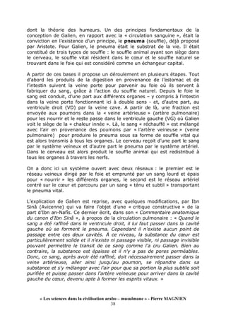« Les sciences dans la civilisation arabo – musulmane » - Pierre MAGNIEN
38
dont la théorie des humeurs. Un des principes fondamentaux de la
conception de Galien, en rapport avec la « circulation sanguine », était la
conviction en l’existence d’un principe, le pneuma (souffle), déjà proposé
par Aristote. Pour Galien, le pneuma était le substrat de la vie. Il était
constitué de trois types de souffle : le souffle animal ayant son siège dans
le cerveau, le souffle vital résident dans le cœur et le souffle naturel se
trouvant dans le foie qui est considéré comme un échangeur capital.
A partir de ces bases il propose un déroulement en plusieurs étapes. Tout
d’abord les produits de la digestion en provenance de l’estomac et de
l’intestin suivent la veine porte pour parvenir au foie où ils servent à
fabriquer du sang, grâce à l’action du souffle naturel. Depuis le foie le
sang est conduit, d’une part aux différents organes – y compris à l’intestin
dans la veine porte fonctionnant ici à double sens - et, d’autre part, au
ventricule droit (VD) par la veine cave. A partir de là, une fraction est
envoyée aux poumons dans la « veine artérieuse » (artère pulmonaire)
pour les nourrir et le reste passe dans le ventricule gauche (VG) où Galien
voit le siège de la « chaleur innée ». Là, le sang « réchauffé » est mélangé
avec l’air en provenance des poumons par « l’artère veineuse » (veine
pulmonaire) pour produire le pneuma sous sa forme de souffle vital qui
est alors transmis à tous les organes. Le cerveau reçoit d’une part le sang
par le système veineux et d’autre part le pneuma par le système artériel.
Dans le cerveau est alors produit le souffle animal qui est redistribué à
tous les organes à travers les nerfs.
On a donc ici un système ouvert avec deux réseaux : le premier est le
réseau veineux dirigé par le foie et emprunté par un sang lourd et épais
pour « nourrir » les différents organes, le second est le réseau artériel
centré sur le cœur et parcouru par un sang « ténu et subtil » transportant
le pneuma vital.
L’explication de Galien est reprise, avec quelques modifications, par Ibn
Sinâ (Avicenne) qui va faire l’objet d’une « critique constructive » de la
part d’Ibn an-Nafîs. Ce dernier écrit, dans son « Commentaire anatomique
du canon d'Ibn Sinâ », à propos de la circulation pulmonaire : « Quand le
sang a été raffiné dans le ventricule droit, il lui faut passer dans la cavité
gauche où se forment le pneuma. Cependant il n'existe aucun point de
passage entre ces deux cavités. À ce niveau, la substance du cœur est
particulièrement solide et il n'existe ni passage visible, ni passage invisible
pouvant permettre le transit de ce sang comme l'a cru Galien. Bien au
contraire, la substance est épaisse et il n'y a pas de pores perméables.
Donc, ce sang, après avoir été raffiné, doit nécessairement passer dans la
veine artérieuse, aller ainsi jusqu'au poumon, se répandre dans sa
substance et s'y mélanger avec l'air pour que sa portion la plus subtile soit
purifiée et puisse passer dans l'artère veineuse pour arriver dans la cavité
gauche du cœur, devenu apte à former les esprits vitaux. »
 