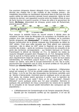 « Les sciences dans la civilisation arabo – musulmane » - Pierre MAGNIEN
4
Ces premiers dirigeants étaient désignés d’une manière « élective » qui
donnait lieu chaque fois à des rivalités et des troubles graves ; ces
instabilités récurrentes se manifestent clairement dans le fait que trois des
quatre califes de cette première période furent assassinés. Après la mort
violente du dernier, une opposition ouverte entre les Arabes d’Irak et ceux
de Syrie tourna à la guerre ouverte. A l’issue de celle-ci le gouverneur de
Syrie, Mu’âwiya, descendant de Umayya, grand oncle de Muhammad,
prend le pouvoir (661) .
Pour assurer la stabilité future du nouvel empire il décide alors de
remplacer l’ancien mode de désignation du successeur du Prophète par la
création d’un état dynastique : c’est donc le fondateur de la première
famille dirigeante des Omeyyades4
. Il installe la capitale de l’empire à
Damas (construction de la grande mosquée des Omeyyades au début du
VIIIe
siècle). C’est sous cette dynastie que l’Etat atteint son extension
maximale : dès le début du VIIIe
siècle le Maghreb est sous le solide
contrôle des Arabes – après de nombreux mouvements de conquête et de
perte des territoires correspondants – qui fondent Kairouan en Tunisie.
Franchissant le détroit de Gibraltar en 711, ils balaient les restes du
royaume Wisigoth occupant alors l’Espagne et, en 714, Saragosse tombe.
Tout le sud de la France (prise et occupation de Narbonne en 721) fera
alors régulièrement l’objet de razzias et de pillage. A partir de leurs bases
méridionales, ils remontent jusqu’à Autun ( !) qui, après Lyon, Mâcon,
Chalon sur Saône, sera pillé et occupé brièvement en 725. Par la suite,
poursuivant leur expansion vers le nord, ils seront arrêtés en 732 près de
Poitiers par Charles Martel (690 / 741).
A l’est de l’empire, l’expansion se poursuit également. L’Afghanistan
actuel est conquis en 712 et les armées arabes parviennent sur les rives
de l’Indus : à la fin de l’ère des Omeyyades les territoires contrôlés vont
de Séville à Samarcande. Comment peut-on expliquer qu’en un peu plus
d’un siècle, les Arabes soient parvenus à unifier sous la bannière de
l’Islam un territoire aussi vaste ? Dans un de ses ouvrages5
, Hossam
Elkhaden6
ouvre quelques pistes que l’on peut compléter. Donnons ici
quelques clés permettant de mieux comprendre les raisons de la rapidité
de la conquête et de l’accueil plutôt bienveillant des vainqueurs par les
populations) :
• L’affaiblissement de Constantinople et de l’empire sassanide (Perse),
épuisés par les incessants conflits qui les opposent. Il en est de
4
On rencontre aussi Omayyades et Umayyades comme orthographe du terme en alphabet latin.
5
« A la découverte de l’âge d’or des sciences arabes » - éditions Lure Pire
6
Professeur d’histoire des sciences à l’Université Libre de Bruxelles
 
