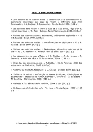 « Les sciences dans la civilisation arabo – musulmane » - Pierre MAGNIEN
41
PETITE BIBLIOGRAPHIE
« Une histoire de la science arabe : introduction à la connaissance du
patrimoine scientifique des pays de l'Islam : entretiens avec Jean
Rosmorduc » / A. Djebbar, J. Rosmorduc - éd. du Seuil, 2001. (384 p.)
« Les sciences dans l'islam : Entre le VIIe et le XIIe siècle, l'âge d'or du
monde islamique » / S. Azar - Editions Paris-Méditerranée, 2005. (183 p.)
« Histoire des sciences arabes : astronomie, théorique et appliquée » - T1
/ R. Rashed - Seuil, 1997. (380 p.)
« Histoire des sciences arabes : mathématiques et physique » - T2 / R.
Rashed - Seuil, 1997. (434 p.)
« Histoire des sciences arabes : Technologie, alchimie et sciences de la
vie » - T3 / R. Rashed – R. Morelon - éd. du Seuil, 1997. (321 p.)
« Les découvertes en pays d'Islam » / A. Djebbar – C. de Hosson – D.
Jasmin / La Main à la pâte - Ed. le Pommier, 2009. (191 p.)
« L'âge d'or des sciences arabes » / A.Djebbar - Ed. le Pommier : Cité des
sciences et de l'industrie, 2005 (187 p.)
« Avicenne ou la Route d'Ispahan » / G. Sinoué - Denoël, 1989. (382 p.)
« L'islam et la raison : anthologie de textes juridiques, théologiques et
polémiques ». Précédée de « Pour Averroès » / Averroès – A. de Libera –
M. Geoffroy - Flammarion, 2000. (218 p.)
« Averroès » / A. Benmakhlouf - Perrin, 2009. 1 vol. (242 p.)
« Al-Biruni, un génie de l'an mil » / L. Herz - Ed. du Cygne, 2007 . (102
p.)
 