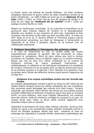 « Les sciences dans la civilisation arabo – musulmane » - Pierre MAGNIEN
7
A l’ouest, après une période de grande faiblesse, les états chrétiens
d’Espagne reprennent la guerre contre les états musulmans divisés de la
partie méridionale : en 1085 Tolède est prise par le roi Alphonse VI de
Léon (1040 / 1109), en 1236 c’est au tour de Cordoue de tomber à la
suite de son siège par Ferdinand III de Castille9
(1199 / 1252) qui
assiège et prend Séville en 1246.
Malgré ces nombreuses vicissitudes la vie culturelle et scientifique va se
poursuivre dans d’autres régions de l’empire où la désorganisation
attachée aux révoltes et aux invasions ne sévit pas. Cependant la libre
circulation des hommes et des idées qui était courante entre le milieu du
VIIIe
siècle et la fin du Xe
devient difficile et l’immense espace culturel
particulièrement dynamique qui allait de Saragosse à Samarcande se
fragmente et se limite à quelques régions où se poursuit une vie
intellectuelle importante.
3. Facteurs favorables à l’émergence des sciences arabes
A la mort de Muhammad en 632, la société arabe est encore
essentiellement pastorale et agricole. Elle est structurée en tribus,
pratiquant le nomadisme. Moins de deux siècles plus tard le lointain
successeur du Prophète, Harun ar-Rachid, règne sur un empire immense,
depuis une ville de près d’un million d’habitants où se croisent de
nombreux hommes de culture pratiquant l’astronomie, les
mathématiques, la médecine ou les techniques nécessaires à la prospérité
de l’empire. Comment a-t-on pu passer dans un laps de temps aussi court
de la première situation à la seconde ? Pour répondre à la question il faut
se plonger dans l’étude des différents facteurs ayant permis l’apparition de
cet âge d’or.
Existence d’un corpus scientifique ancien lors de l’arrivée des
Arabes
Les espaces géographiques envahis à partir du milieu du VIIe
siècle par les
Arabes étaient occupés durant les siècles précédents par des civilisations
très anciennes ayant développé des cultures d’un haut niveau : l’empire
sassanide, par exemple, était l’héritier des Perses qui eux-mêmes avaient
succédé à différentes et brillantes civilisations ayant vécu dans le croissant
fertile. La Syrie (Edesse), mais aussi l’Egypte (Alexandrie), ont conservé
dans des centres actifs de nombreux ouvrages en syriaque ou en grec. En
contact direct avec l’Inde, la Perse s’était enrichie également d’un
important corpus écrit en sanskrit.
Cependant la persistance de toute cette richesse culturelle aurait pu être
remise en cause si les conquérants arabes s’étaient comportés comme le
feront les Mongols quelques siècles plus tard : massacre et mise en
esclavage des populations à grande échelle, destruction systématique des
9
Alors que son prédécesseur, Alphonse VI, fut tout d’abord roi de Léon puis de Léon et de Castille, Ferdinand III fut tout d’abord roi de
Castille puis de Castille et de Léon. L’histoire des royaumes espagnols est assez compliquée !
 