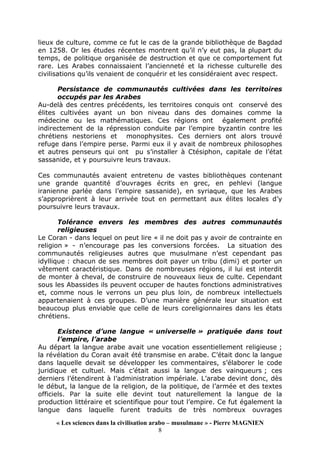 « Les sciences dans la civilisation arabo – musulmane » - Pierre MAGNIEN
8
lieux de culture, comme ce fut le cas de la grande bibliothèque de Bagdad
en 1258. Or les études récentes montrent qu’il n’y eut pas, la plupart du
temps, de politique organisée de destruction et que ce comportement fut
rare. Les Arabes connaissaient l’ancienneté et la richesse culturelle des
civilisations qu’ils venaient de conquérir et les considéraient avec respect.
Persistance de communautés cultivées dans les territoires
occupés par les Arabes
Au-delà des centres précédents, les territoires conquis ont conservé des
élites cultivées ayant un bon niveau dans des domaines comme la
médecine ou les mathématiques. Ces régions ont également profité
indirectement de la répression conduite par l’empire byzantin contre les
chrétiens nestoriens et monophysites. Ces derniers ont alors trouvé
refuge dans l’empire perse. Parmi eux il y avait de nombreux philosophes
et autres penseurs qui ont pu s’installer à Ctésiphon, capitale de l’état
sassanide, et y poursuivre leurs travaux.
Ces communautés avaient entretenu de vastes bibliothèques contenant
une grande quantité d’ouvrages écrits en grec, en pehlevi (langue
iranienne parlée dans l’empire sassanide), en syriaque, que les Arabes
s’approprièrent à leur arrivée tout en permettant aux élites locales d’y
poursuivre leurs travaux.
Tolérance envers les membres des autres communautés
religieuses
Le Coran - dans lequel on peut lire « il ne doit pas y avoir de contrainte en
religion » - n’encourage pas les conversions forcées. La situation des
communautés religieuses autres que musulmane n’est cependant pas
idyllique : chacun de ses membres doit payer un tribu (dimi) et porter un
vêtement caractéristique. Dans de nombreuses régions, il lui est interdit
de monter à cheval, de construire de nouveaux lieux de culte. Cependant
sous les Abassides ils peuvent occuper de hautes fonctions administratives
et, comme nous le verrons un peu plus loin, de nombreux intellectuels
appartenaient à ces groupes. D’une manière générale leur situation est
beaucoup plus enviable que celle de leurs coreligionnaires dans les états
chrétiens.
Existence d’une langue « universelle » pratiquée dans tout
l’empire, l’arabe
Au départ la langue arabe avait une vocation essentiellement religieuse ;
la révélation du Coran avait été transmise en arabe. C’était donc la langue
dans laquelle devait se développer les commentaires, s’élaborer le code
juridique et cultuel. Mais c’était aussi la langue des vainqueurs ; ces
derniers l’étendirent à l’administration impériale. L’arabe devint donc, dès
le début, la langue de la religion, de la politique, de l’armée et des textes
officiels. Par la suite elle devint tout naturellement la langue de la
production littéraire et scientifique pour tout l’empire. Ce fut également la
langue dans laquelle furent traduits de très nombreux ouvrages
 