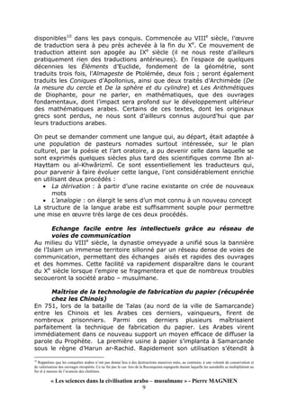 « Les sciences dans la civilisation arabo – musulmane » - Pierre MAGNIEN
9
disponibles10
dans les pays conquis. Commencée au VIIIe
siècle, l’œuvre
de traduction sera à peu près achevée à la fin du Xe
. Ce mouvement de
traduction atteint son apogée au IXe
siècle (il ne nous reste d’ailleurs
pratiquement rien des traductions antérieures). En l’espace de quelques
décennies les Éléments d’Euclide, fondement de la géométrie, sont
traduits trois fois, l’Almageste de Ptolémée, deux fois ; seront également
traduits les Coniques d’Apollonius, ainsi que deux traités d’Archimède (De
la mesure du cercle et De la sphère et du cylindre) et Les Arithmétiques
de Diophante, pour ne parler, en mathématiques, que des ouvrages
fondamentaux, dont l’impact sera profond sur le développement ultérieur
des mathématiques arabes. Certains de ces textes, dont les originaux
grecs sont perdus, ne nous sont d’ailleurs connus aujourd’hui que par
leurs traductions arabes.
On peut se demander comment une langue qui, au départ, était adaptée à
une population de pasteurs nomades surtout intéressée, sur le plan
culturel, par la poésie et l’art oratoire, a pu devenir celle dans laquelle se
sont exprimés quelques siècles plus tard des scientifiques comme Ibn al-
Hayttam ou al-Khwârizmî. Ce sont essentiellement les traducteurs qui,
pour parvenir à faire évoluer cette langue, l’ont considérablement enrichie
en utilisant deux procédés :
• La dérivation : à partir d’une racine existante on crée de nouveaux
mots
• L’analogie : on élargit le sens d’un mot connu à un nouveau concept
La structure de la langue arabe est suffisamment souple pour permettre
une mise en œuvre très large de ces deux procédés.
Echange facile entre les intellectuels grâce au réseau de
voies de communication
Au milieu du VIIIe
siècle, la dynastie omeyyade a unifié sous la bannière
de l’Islam un immense territoire sillonné par un réseau dense de voies de
communication, permettant des échanges aisés et rapides des ouvrages
et des hommes. Cette facilité va rapidement disparaître dans le courant
du Xe
siècle lorsque l’empire se fragmentera et que de nombreux troubles
secoueront la société arabo – musulmane.
Maîtrise de la technologie de fabrication du papier (récupérée
chez les Chinois)
En 751, lors de la bataille de Talas (au nord de la ville de Samarcande)
entre les Chinois et les Arabes ces derniers, vainqueurs, firent de
nombreux prisonniers. Parmi ces derniers plusieurs maîtrisaient
parfaitement la technique de fabrication du papier. Les Arabes virent
immédiatement dans ce nouveau support un moyen efficace de diffuser la
parole du Prophète. La première usine à papier s’implanta à Samarcande
sous le règne d’Harun ar-Rachid. Rapidement son utilisation s’étendit à
10
Rappelons que les conquêtes arabes n’ont pas donné lieu à des destructions massives mais, au contraire, à une volonté de conservation et
de valorisation des ouvrages récupérés. Ce ne fut pas le cas lors de la Reconquista espagnole durant laquelle les autodafés se multiplièrent au
fur et à mesure de l’avancée des chrétiens.
 