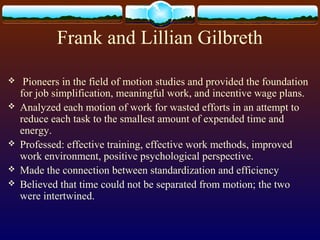 Frank and Lillian Gilbreth
 Pioneers in the field of motion studies and provided the foundation
for job simplification, meaningful work, and incentive wage plans.
 Analyzed each motion of work for wasted efforts in an attempt to
reduce each task to the smallest amount of expended time and
energy.
 Professed: effective training, effective work methods, improved
work environment, positive psychological perspective.
 Made the connection between standardization and efficiency
 Believed that time could not be separated from motion; the two
were intertwined.
 