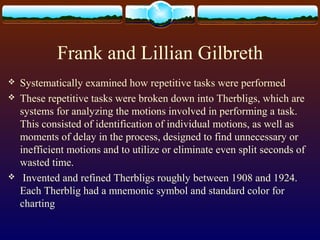 Frank and Lillian Gilbreth
 Systematically examined how repetitive tasks were performed
 These repetitive tasks were broken down into Therbligs, which are
systems for analyzing the motions involved in performing a task.
This consisted of identification of individual motions, as well as
moments of delay in the process, designed to find unnecessary or
inefficient motions and to utilize or eliminate even split seconds of
wasted time.
 Invented and refined Therbligs roughly between 1908 and 1924.
Each Therblig had a mnemonic symbol and standard color for
charting
 