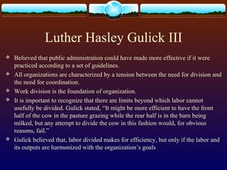 Luther Hasley Gulick III
 Believed that public administration could have made more effective if it were
practiced according to a set of guidelines.
 All organizations are characterized by a tension between the need for division and
the need for coordination.
 Work division is the foundation of organization.
 It is important to recognize that there are limits beyond which labor cannot
usefully be divided. Gulick stated, “It might be more efficient to have the front
half of the cow in the pasture grazing while the rear half is in the barn being
milked, but any attempt to divide the cow in this fashion would, for obvious
reasons, fail.”
 Gulick believed that, labor divided makes for efficiency, but only if the labor and
its outputs are harmonized with the organization’s goals
 