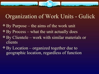Organization of Work Units - Gulick
 By Purpose – the aims of the work unit
 By Process – what the unit actually does
 By Clientele – work with similar materials or
clients
 By Location – organized together due to
geographic location, regardless of function
 
