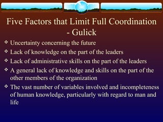 Five Factors that Limit Full Coordination
- Gulick
 Uncertainty concerning the future
 Lack of knowledge on the part of the leaders
 Lack of administrative skills on the part of the leaders
 A general lack of knowledge and skills on the part of the
other members of the organization
 The vast number of variables involved and incompleteness
of human knowledge, particularly with regard to man and
life
 