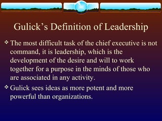 Gulick’s Definition of Leadership
 The most difficult task of the chief executive is not
command, it is leadership, which is the
development of the desire and will to work
together for a purpose in the minds of those who
are associated in any activity.
 Gulick sees ideas as more potent and more
powerful than organizations.
 