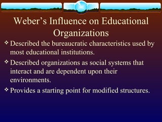 Weber’s Influence on Educational
Organizations
 Described the bureaucratic characteristics used by
most educational institutions.
 Described organizations as social systems that
interact and are dependent upon their
environments.
 Provides a starting point for modified structures.
 