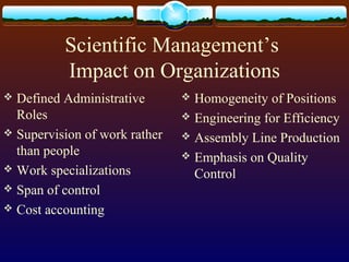 Scientific Management’s
Impact on Organizations
 Defined Administrative
Roles
 Supervision of work rather
than people
 Work specializations
 Span of control
 Cost accounting
 Homogeneity of Positions
 Engineering for Efficiency
 Assembly Line Production
 Emphasis on Quality
Control
 