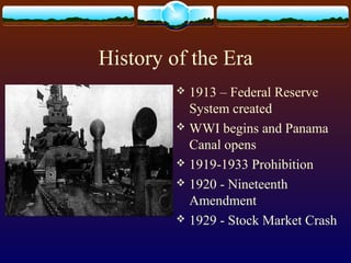 History of the Era
 1913 – Federal Reserve
System created
 WWI begins and Panama
Canal opens
 1919-1933 Prohibition
 1920 - Nineteenth
Amendment
 1929 - Stock Market Crash
 