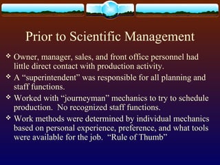 Prior to Scientific Management
 Owner, manager, sales, and front office personnel had
little direct contact with production activity.
 A “superintendent” was responsible for all planning and
staff functions.
 Worked with “journeyman” mechanics to try to schedule
production. No recognized staff functions.
 Work methods were determined by individual mechanics
based on personal experience, preference, and what tools
were available for the job. “Rule of Thumb”
 
