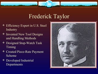 Frederick Taylor
 Efficiency Expert in U.S. Steel
Industry
 Invented New Tool Designs
and Handling Methods
 Designed Stop-Watch Task
Timing
 Created Piece-Rate Payment
Scheme
 Developed Industrial
Departments
 