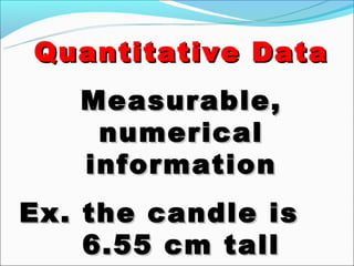 Quantitative Data
   Measurable,
    numerical
   information
Ex. the candle is
    6.55 cm tall
 