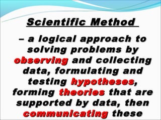 Scientific Method
 – a logical approach to
   solving problems by
observing and collecting
  data, formulating and
   testing hypotheses ,
forming theories that are
 supported by data, then
  communicating these
 