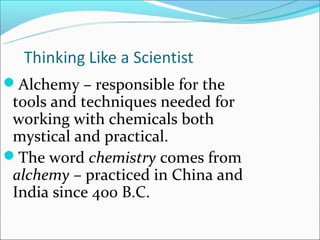 Alchemy – responsible for the
 tools and techniques needed for
 working with chemicals both
 mystical and practical.
The word chemistry comes from
 alchemy – practiced in China and
 India since 400 B.C.
 