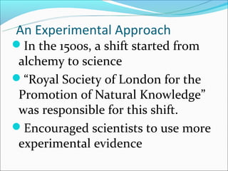 An Experimental Approach
In the 1500s, a shift started from
 alchemy to science
“Royal Society of London for the
 Promotion of Natural Knowledge”
 was responsible for this shift.
Encouraged scientists to use more
 experimental evidence
 