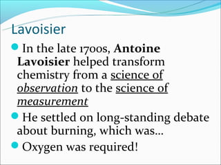 Lavoisier
In the late 1700s, Antoine
 Lavoisier helped transform
 chemistry from a science of
 observation to the science of
 measurement
He settled on long-standing debate
 about burning, which was…
Oxygen was required!
 