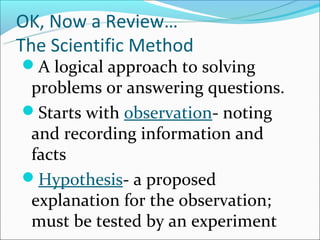 OK, Now a Review…
The Scientific Method
A logical approach to solving
 problems or answering questions.
Starts with observation- noting
 and recording information and
 facts
Hypothesis- a proposed
 explanation for the observation;
 must be tested by an experiment
 