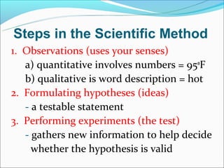 Steps in the Scientific Method
1. Observations (uses your senses)
   a) quantitative involves numbers = 95oF
   b) qualitative is word description = hot
2. Formulating hypotheses (ideas)
   - a testable statement
3. Performing experiments (the test)
   - gathers new information to help decide
     whether the hypothesis is valid
 