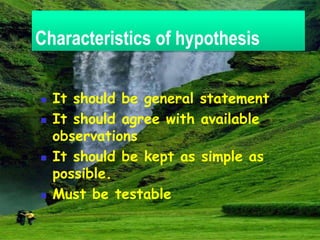 Characteristics of hypothesis
 It should be general statement
 It should agree with available
observations
 It should be kept as simple as
possible.
 Must be testable
 