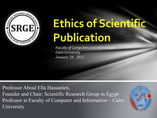 Ethics of Scientific
Publication
Professor Aboul Ella Hassanien,
Founder and Chair: Scientific Research Group in Egypt
Professor at Faculty of Computer and Information – Cairo
University
Faculty of Computers and Information
Cairo University
January 28, 2015
 