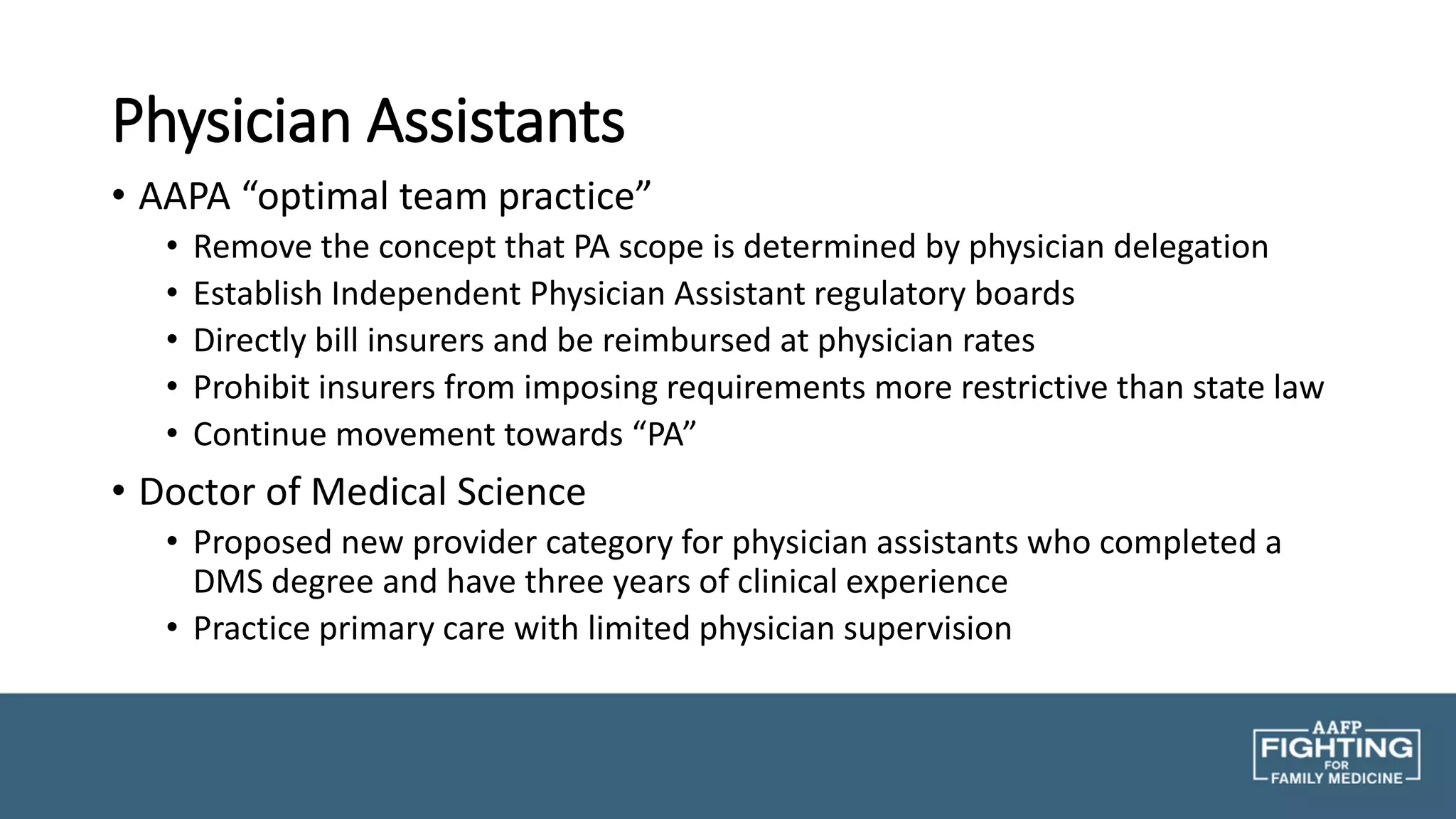 Physician Assistants
• AAPA “optimal team practice”
• Remove the concept that PA scope is determined by physician delegation
• Establish Independent Physician Assistant regulatory boards
• Directly bill insurers and be reimbursed at physician rates
• Prohibit insurers from imposing requirements more restrictive than state law
• Continue movement towards “PA”
• Doctor of Medical Science
• Proposed new provider category for physician assistants who completed a
DMS degree and have three years of clinical experience
• Practice primary care with limited physician supervision
 