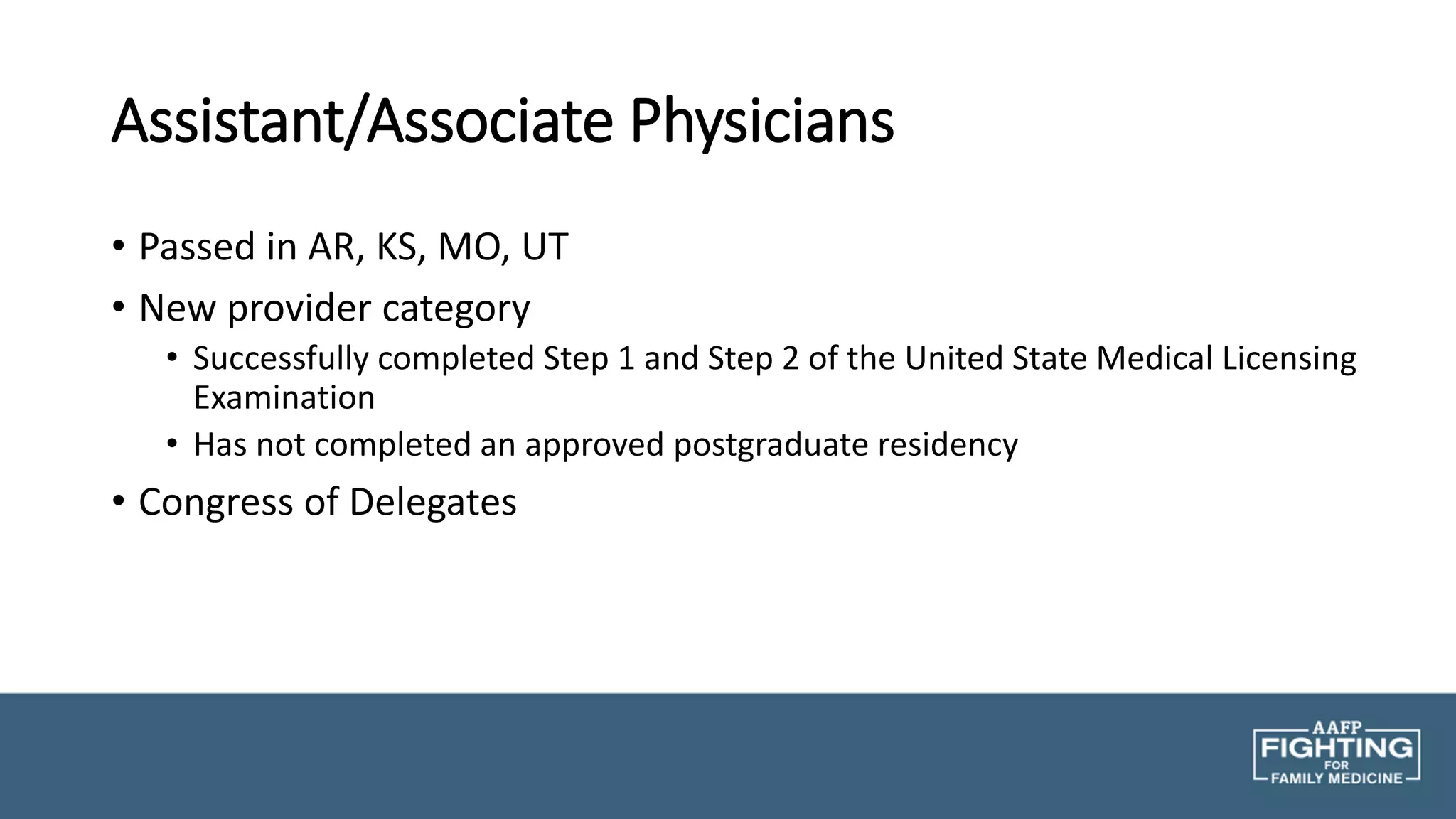 Assistant/Associate Physicians
• Passed in AR, KS, MO, UT
• New provider category
• Successfully completed Step 1 and Step 2 of the United State Medical Licensing
Examination
• Has not completed an approved postgraduate residency
• Congress of Delegates
 
