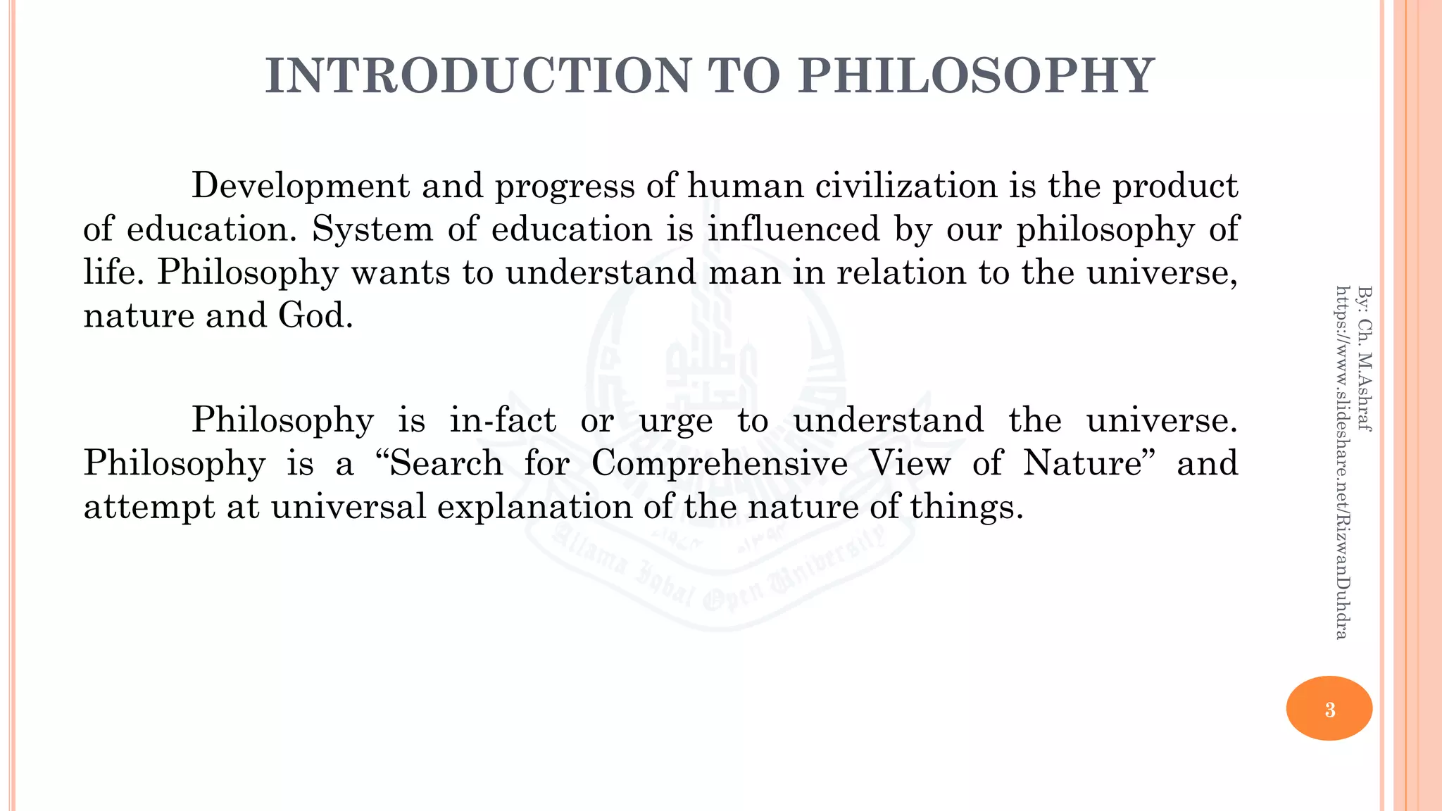 INTRODUCTION TO PHILOSOPHY
Development and progress of human civilization is the product
of education. System of education is influenced by our philosophy of
life. Philosophy wants to understand man in relation to the universe,
nature and God.
Philosophy is in-fact or urge to understand the universe.
Philosophy is a “Search for Comprehensive View of Nature” and
attempt at universal explanation of the nature of things.
3
By:Ch.M.Ashraf
https://www.slideshare.net/RizwanDuhdra
 