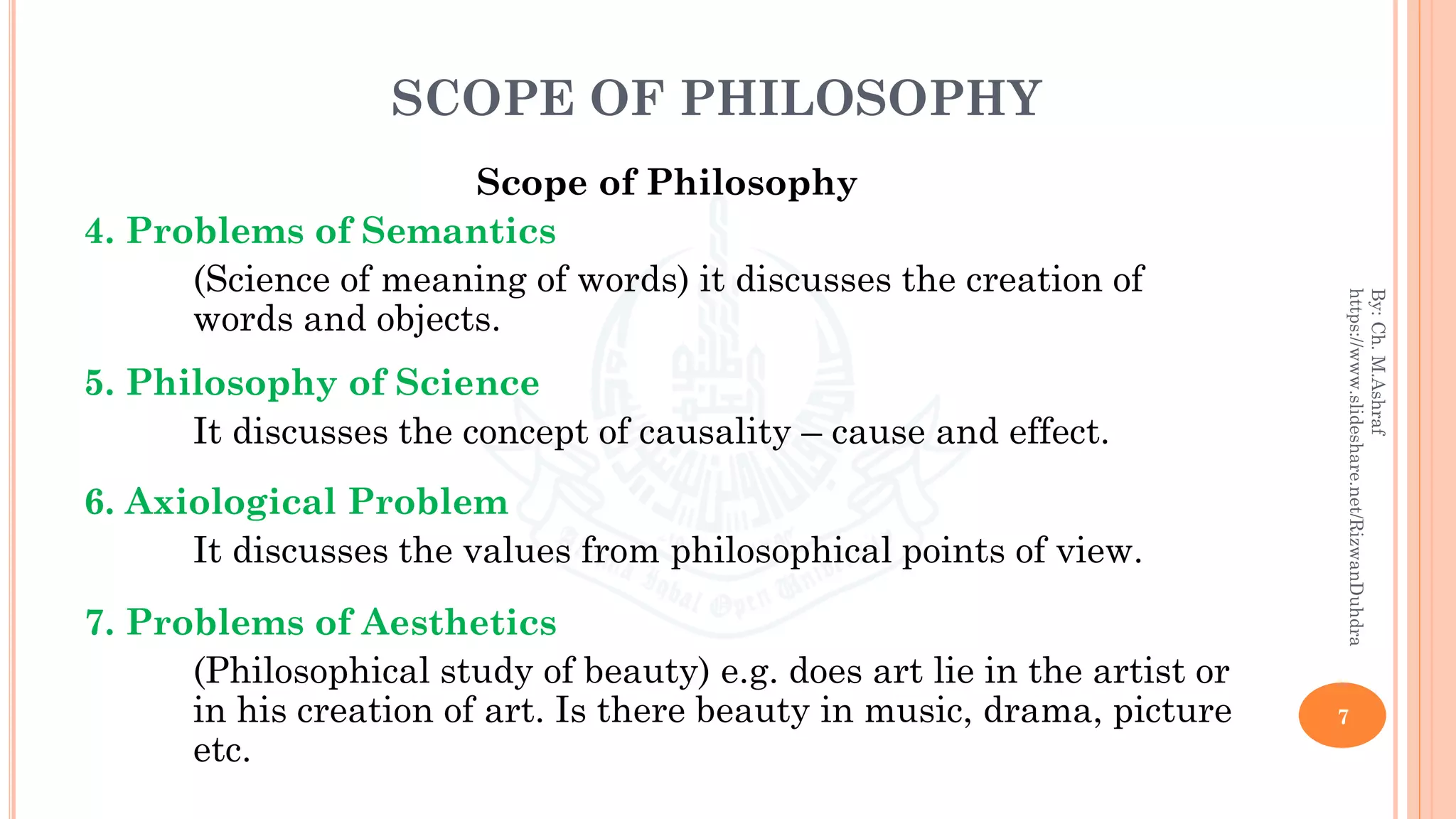 SCOPE OF PHILOSOPHY
Scope of Philosophy
4. Problems of Semantics
(Science of meaning of words) it discusses the creation of
words and objects.
5. Philosophy of Science
It discusses the concept of causality – cause and effect.
6. Axiological Problem
It discusses the values from philosophical points of view.
7. Problems of Aesthetics
(Philosophical study of beauty) e.g. does art lie in the artist or
in his creation of art. Is there beauty in music, drama, picture
etc.
7
By:Ch.M.Ashraf
https://www.slideshare.net/RizwanDuhdra
 
