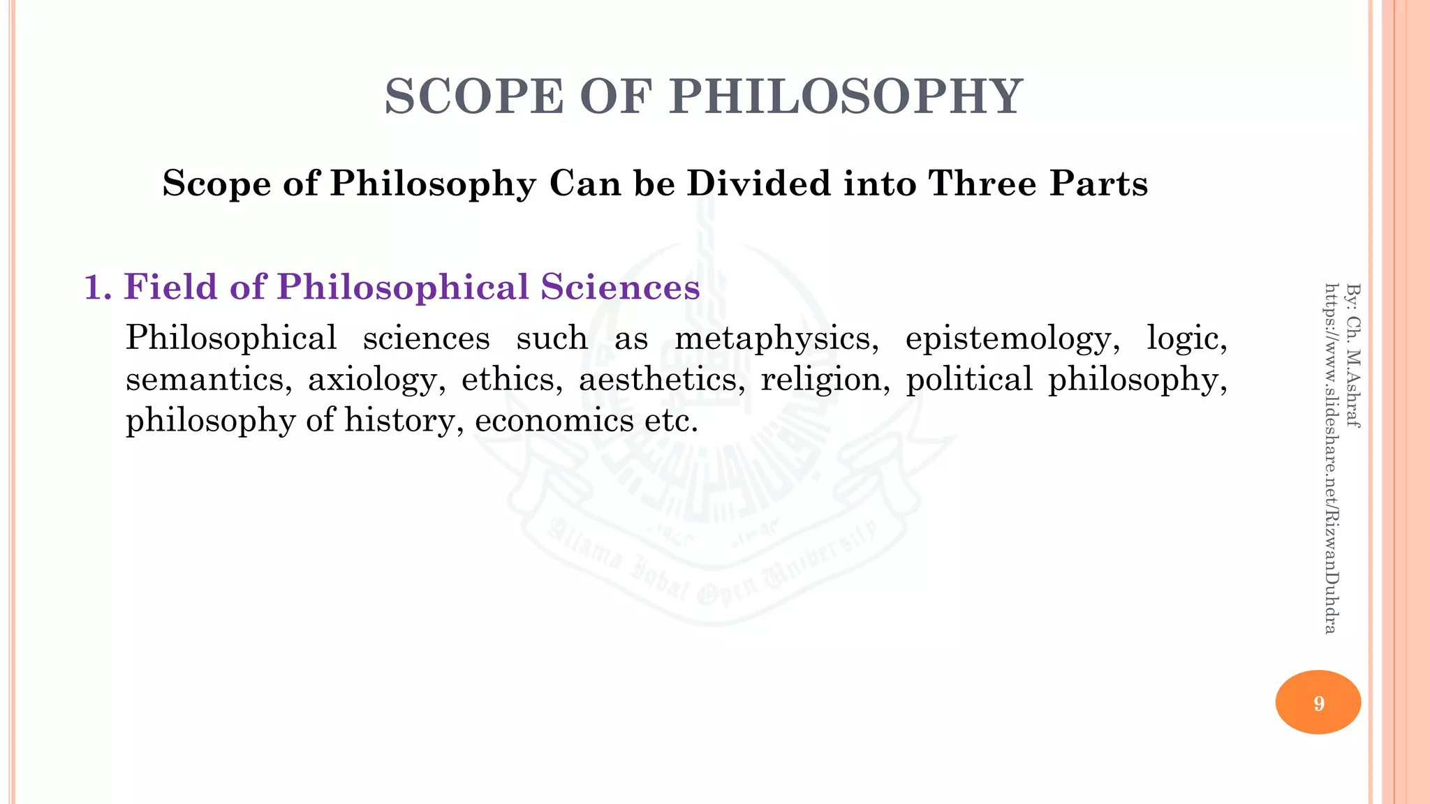 SCOPE OF PHILOSOPHY
Scope of Philosophy Can be Divided into Three Parts
1. Field of Philosophical Sciences
Philosophical sciences such as metaphysics, epistemology, logic,
semantics, axiology, ethics, aesthetics, religion, political philosophy,
philosophy of history, economics etc.
9
By:Ch.M.Ashraf
https://www.slideshare.net/RizwanDuhdra
 