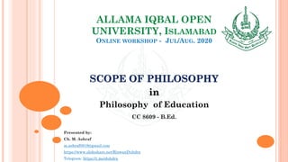 ALLAMA IQBAL OPEN
UNIVERSITY, ISLAMABAD
ONLINE WORKSHOP - JUL/AUG. 2020
SCOPE OF PHILOSOPHY
in
Philosophy of Education
CC 8609 - B.Ed.
Presented by:
Ch. M. Ashraf
m.ashraf0919@gmail.com
https://www.slideshare.net/RizwanDuhdra
Telegram: https://t.me/duhdra
 
