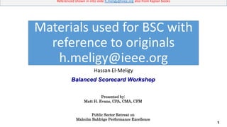 1
Referenced shown in into slide h.meligy@ieee.org also from Kaplan books
Hassan El-Meligy
Materials used for BSC with
reference to originals
h.meligy@ieee.org
Balanced Scorecard Workshop
Presented by:
Matt H. Evans, CPA, CMA, CFM
Public Sector Retreat on
Malcolm Baldrige Performance Excellence
 