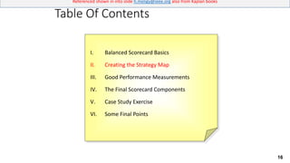 16
Referenced shown in into slide h.meligy@ieee.org also from Kaplan books
Table Of Contents
I. Balanced Scorecard Basics
II. Creating the Strategy Map
III. Good Performance Measurements
IV. The Final Scorecard Components
V. Case Study Exercise
VI. Some Final Points
 