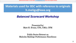 2
Referenced shown in into slide h.meligy@ieee.org also from Kaplan books
Balanced Scorecard Workshop
Presented by:
Matt H. Evans, CPA, CMA, CFM
Public Sector Retreat on
Malcolm Baldrige Performance Excellence
Materials used for BSC with reference to originals
h.meligy@ieee.org
 