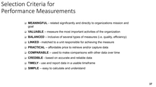 37
Selection Criteria for
Performance Measurements
 MEANINGFUL - related significantly and directly to organizations mission and
goal
 VALUABLE – measure the most important activities of the organization
 BALANCED – inclusive of several types of measures (i.e. quality, efficiency)
 LINKED - matched to a unit responsible for achieving the measure
 PRACTICAL – affordable price to retrieve and/or capture data
 COMPARABLE – used to make comparisons with other data over time
 CREDIBLE - based on accurate and reliable data
 TIMELY - use and report data in a usable timeframe
 SIMPLE -- easy to calculate and understand
 