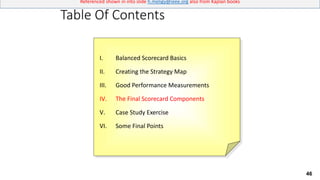 46
Referenced shown in into slide h.meligy@ieee.org also from Kaplan books
Table Of Contents
I. Balanced Scorecard Basics
II. Creating the Strategy Map
III. Good Performance Measurements
IV. The Final Scorecard Components
V. Case Study Exercise
VI. Some Final Points
 