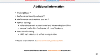 62
Referenced shown in into slide h.meligy@ieee.org also from Kaplan books
• Training Slides (1)
• Performance Based Handbook (1)
• Performance Measurement Tool Kit (1)
• Formal Training:
• Offered Quarterly at the Central and Western Region Offices
• Annual Leadership Conference – 2 Hour Workshop
• Web Based Training:
• IRPS SMS – Option 6, self serve registration
(1) Posted on the internet at: www.exinfm.com/workshop.html
Additional Information
Contact Information: Matt Evans, matt@exinfm.com,877-689-4097
 