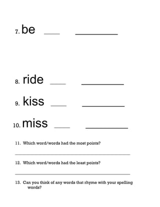 7.    be      ______          _________




8.    ride       ______          _________

9.    kiss        ______          _________

10.   miss         ______          _________
11. Which word/words had the most points?

_______________________________________________________

12. Which word/words had the least points?

_______________________________________________________

13. Can you think of any words that rhyme with your spelling
      words?
 