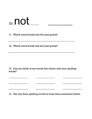 10.   not          ______          _________

11. Which word/words had the most points?

_______________________________________________________

12. Which word/words had the least points?

_______________________________________________________




13. Can you think of any words that rhyme with your spelling
words?

________________        ________________        ________________

________________        ________________        ________________

________________        ________________        ________________

14. Use any three spelling words to write three sentences below.
 