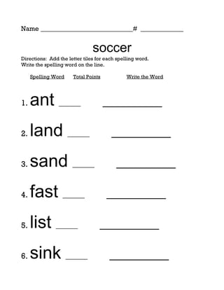 Name ____________________________# _____________


                               soccer
Directions: Add the letter tiles for each spelling word.
Write the spelling word on the line.

     Spelling Word    Total Points            Write the Word




1.   ant ______                      _________

2.   land ______                       _________

3.   sand ______                         _________

4.   fast ______                     _________

5.   list ______                  _________

6.   sink ______                      _________
 