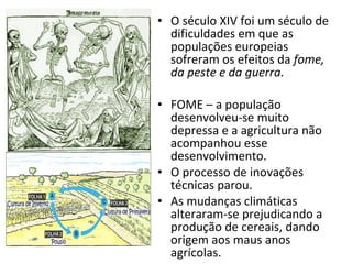 O século XIV foi um século de dificuldades em que as populações europeias sofreram os efeitos da  fome, da peste e da guerra. FOME – a população desenvolveu-se muito depressa e a agricultura não acompanhou esse desenvolvimento. O processo de inovações técnicas parou. As mudanças climáticas alteraram-se prejudicando a produção de cereais, dando origem aos maus anos agrícolas. 