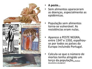 A peste… Sem alimentos apareceram as doenças, especialmente as epidémicas. População sem alimentos torna-se vulnerável. As resistências eram nulas. Aparece a PESTE NEGRA, entre 1347 e 1350, espalhou-se por todos os países da Europa incluindo Portugal. Calcula-se que o número de mortos tenha atingido um terço da população .  Analisar documento 1 da página 9 