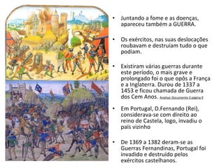 Juntando a fome e as doenças, apareceu também a GUERRA. Os exércitos, nas suas deslocações roubavam e destruíam tudo o que podiam. Existiram várias guerras durante este período, o mais grave e prolongado foi o que opôs a França e a Inglaterra. Durou de 1337 a 1453 e ficou chamada de Guerra dos Cem Anos.  Analisar Documento 3 página 9 Em Portugal, D.Fernando (Rei), considerava-se com direito ao reino de Castela, logo, invadiu o país vizinho De 1369 a 1382 deram-se as Guerras Fernandinas, Portugal foi invadido e destruído pelos exércitos castelhanos. 