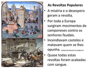 As Revoltas Populares A miséria e o desespero geram a revolta. Por toda a Europa surgiram movimentos de camponeses contra os senhores feudais. Incendiavam castelos e matavam quem se lhes opunha.  Analisar documento 3 e 4 página 11 Quase todas estas revoltas foram acabadas com sangue. 