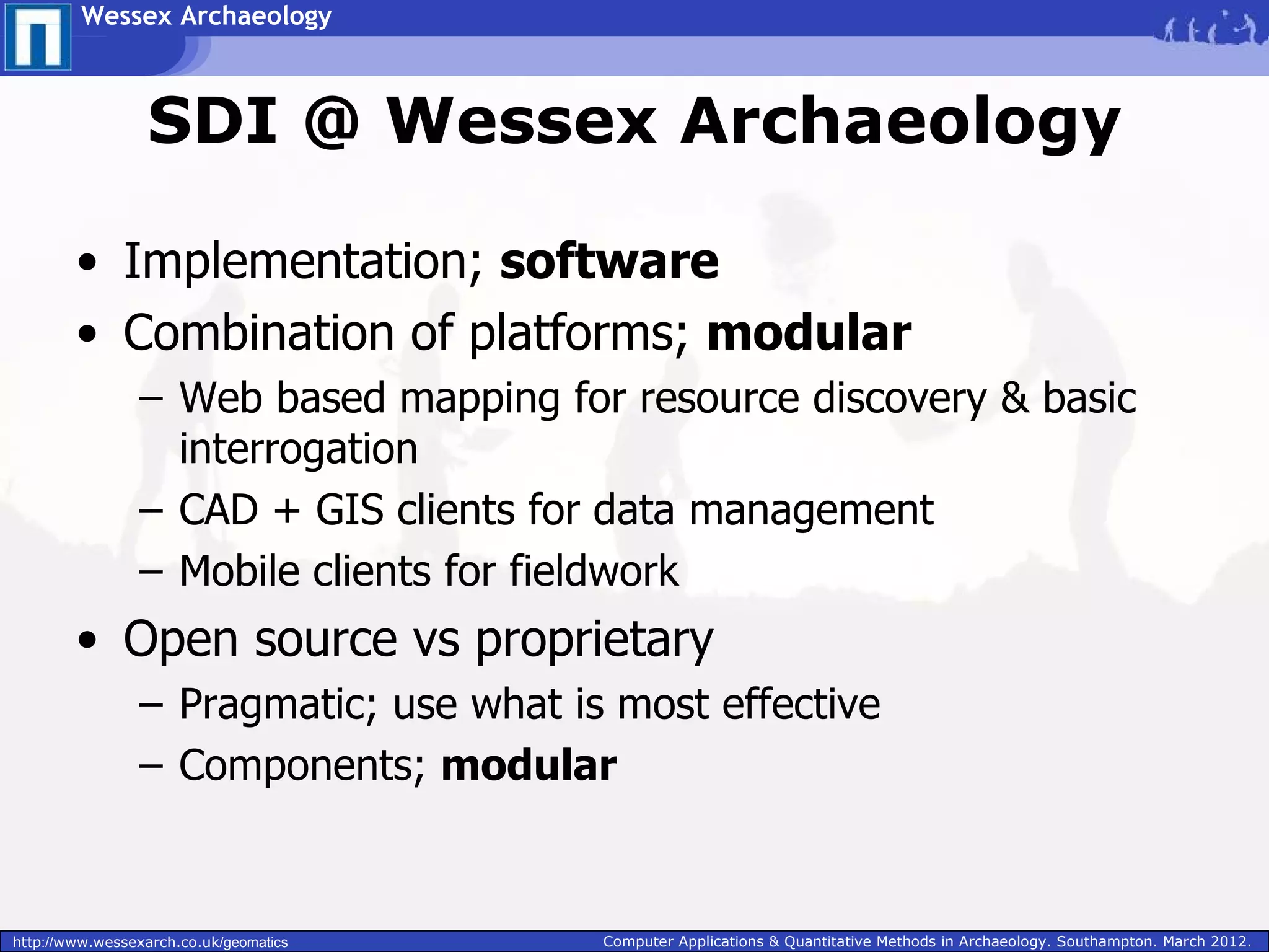 Wessex Archaeology



                  SDI @ Wessex Archaeology

        • Implementation; software
        • Combination of platforms; modular
                 – Web based mapping for resource discovery & basic
                   interrogation
                 – CAD + GIS clients for data management
                 – Mobile clients for fieldwork
        • Open source vs proprietary
                 – Pragmatic; use what is most effective
                 – Components; modular


http://www.wessexarch.co.uk/geomatics    Computer Applications & Quantitative Methods in Archaeology. Southampton. March 2012.
 