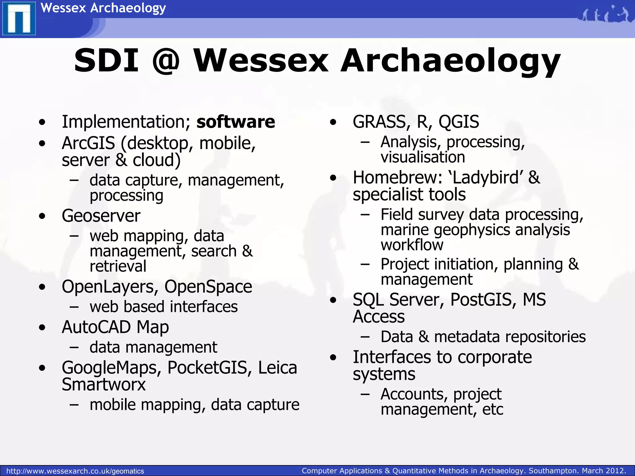 Wessex Archaeology



                  SDI @ Wessex Archaeology
        • Implementation; software                       • GRASS, R, QGIS
        • ArcGIS (desktop, mobile,                               – Analysis, processing,
          server & cloud)                                          visualisation
                 – data capture, management,             • Homebrew: ‘Ladybird’ &
                   processing                              specialist tools
        • Geoserver                                              – Field survey data processing,
                 – web mapping, data                               marine geophysics analysis
                   management, search &                            workflow
                   retrieval                                     – Project initiation, planning &
        • OpenLayers, OpenSpace                                    management
                 – web based interfaces                  • SQL Server, PostGIS, MS
                                                           Access
        • AutoCAD Map
                                                                 – Data & metadata repositories
                 – data management
                                                         • Interfaces to corporate
        • GoogleMaps, PocketGIS, Leica                     systems
          Smartworx
                                                                 – Accounts, project
                 – mobile mapping, data capture                    management, etc


http://www.wessexarch.co.uk/geomatics             Computer Applications & Quantitative Methods in Archaeology. Southampton. March 2012.
 