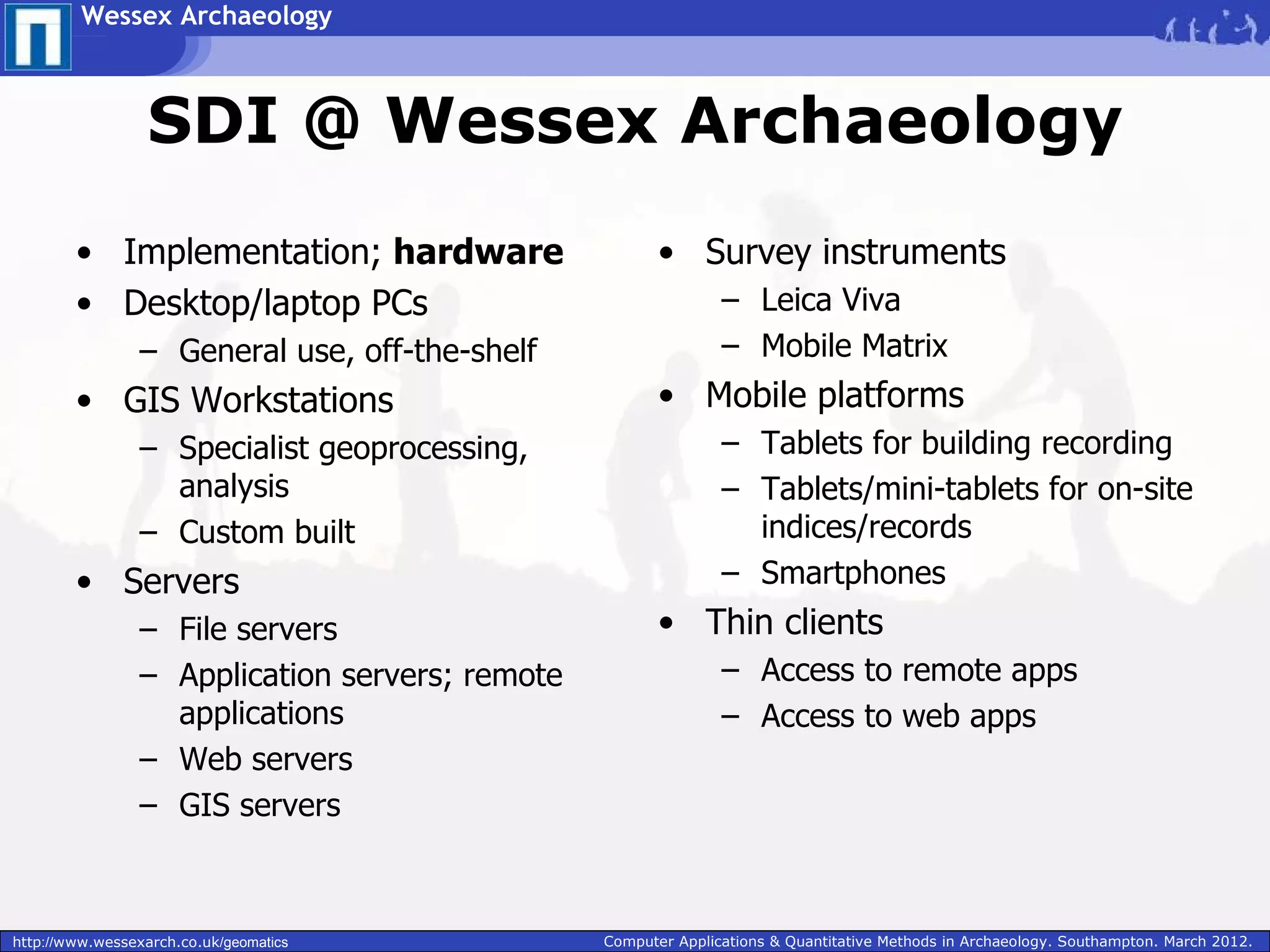 Wessex Archaeology



                  SDI @ Wessex Archaeology
        • Implementation; hardware                      • Survey instruments
        • Desktop/laptop PCs                                    – Leica Viva
                 – General use, off-the-shelf                   – Mobile Matrix
        • GIS Workstations                              • Mobile platforms
                 – Specialist geoprocessing,                    – Tablets for building recording
                   analysis                                     – Tablets/mini-tablets for on-site
                 – Custom built                                   indices/records
        • Servers                                               – Smartphones
                 – File servers                         • Thin clients
                 – Application servers; remote                  – Access to remote apps
                   applications                                 – Access to web apps
                 – Web servers
                 – GIS servers



http://www.wessexarch.co.uk/geomatics            Computer Applications & Quantitative Methods in Archaeology. Southampton. March 2012.
 