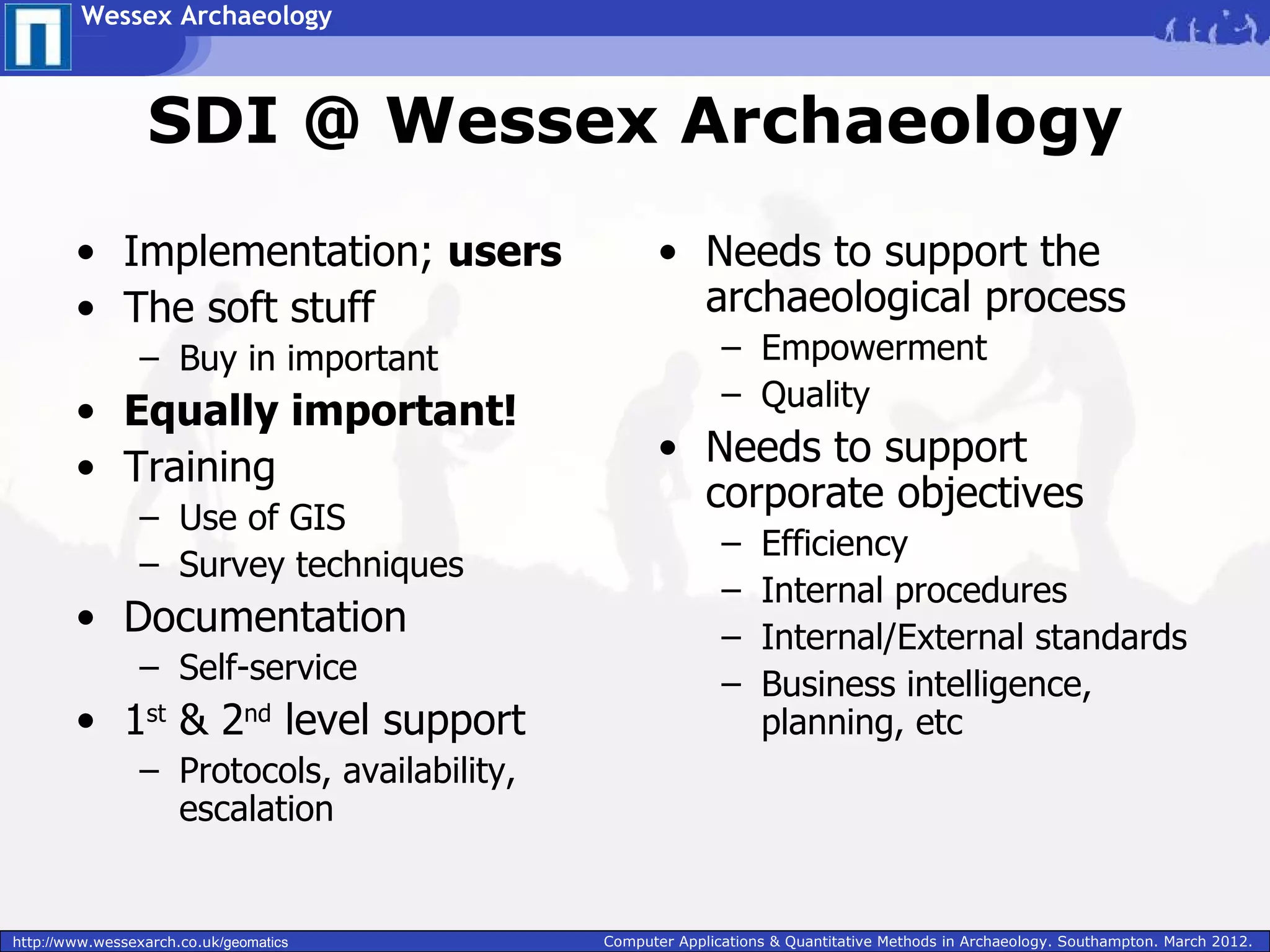 Wessex Archaeology



                  SDI @ Wessex Archaeology
        • Implementation; users                      • Needs to support the
        • The soft stuff                               archaeological process
                 – Buy in important                          – Empowerment
                                                             – Quality
        • Equally important!
        • Training                                   • Needs to support
                                                       corporate objectives
                 – Use of GIS
                                                             –    Efficiency
                 – Survey techniques
                                                             –    Internal procedures
        • Documentation                                      –    Internal/External standards
                 – Self-service                              –    Business intelligence,
        • 1st & 2nd level support                                 planning, etc
                 – Protocols, availability,
                   escalation


http://www.wessexarch.co.uk/geomatics         Computer Applications & Quantitative Methods in Archaeology. Southampton. March 2012.
 